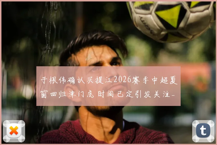 于根伟确认买提江2026赛季中超夏窗回归津门虎 时间已定引发关注_萨尔瓦多_格劳_海牛队