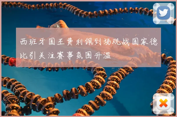 西班牙国王费利佩到场观战国家德比引关注赛事氛围升温