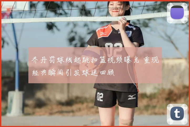 乔丹罚球线起跳扣篮视频曝光 重现经典瞬间引发球迷回顾