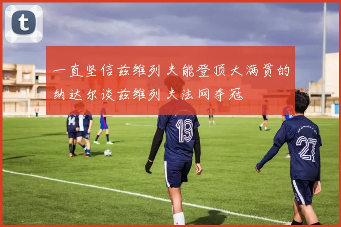 一直坚信兹维列夫能登顶大满贯的纳达尔谈兹维列夫法网夺冠