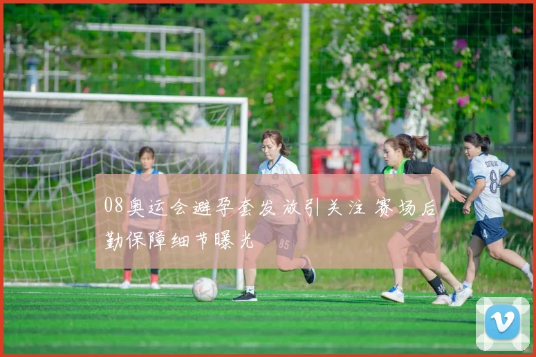 08奥运会避孕套发放引关注 赛场后勤保障细节曝光