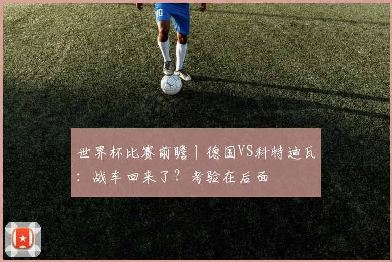 世界杯比赛前瞻丨德国VS科特迪瓦:战车回来了?考验在后面