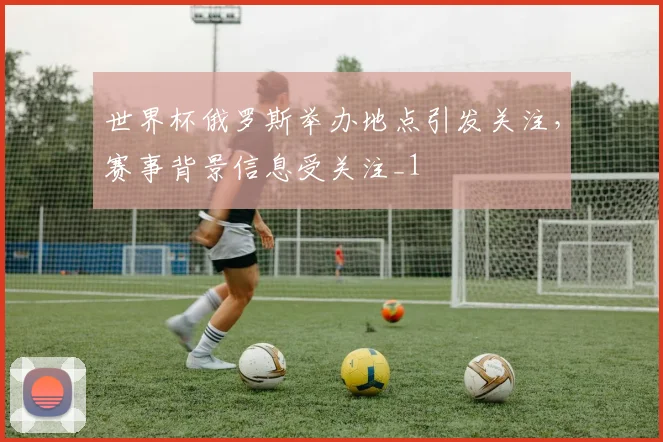 世界杯俄罗斯举办地点引发关注,赛事背景信息受关注_1