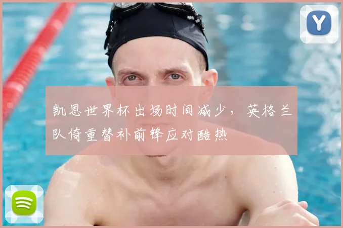 凯恩世界杯出场时间减少，英格兰队倚重替补前锋应对酷热