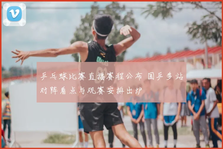 乒乓球比赛直播赛程公布 国乒多站对阵看点与观赛安排出炉