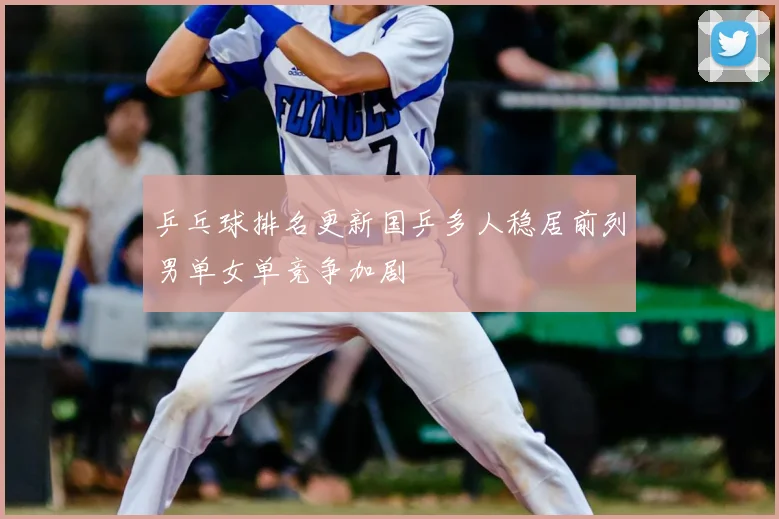 乒乓球排名更新国乒多人稳居前列男单女单竞争加剧