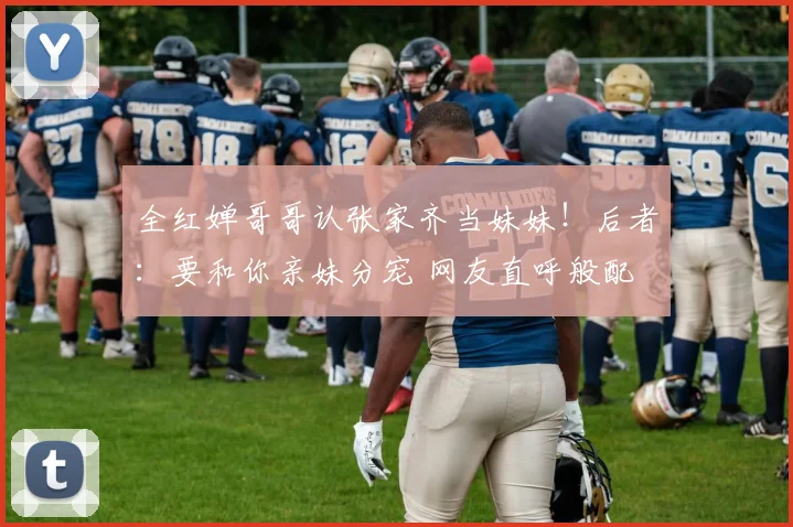 全红婵哥哥认张家齐当妹妹！后者：要和你亲妹分宠 网友直呼般配