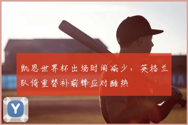凯恩世界杯出场时间减少，英格兰队倚重替补前锋应对酷热