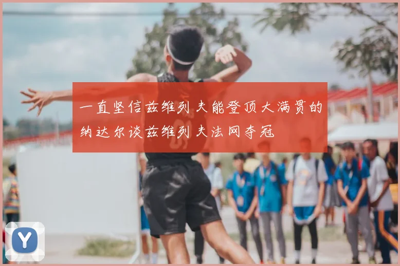 一直坚信兹维列夫能登顶大满贯的纳达尔谈兹维列夫法网夺冠