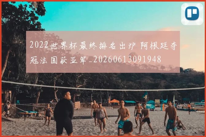 2022世界杯最终排名出炉 阿根廷夺冠法国获亚军_20260613091948