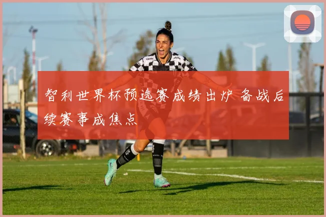 智利世界杯预选赛成绩出炉 备战后续赛事成焦点