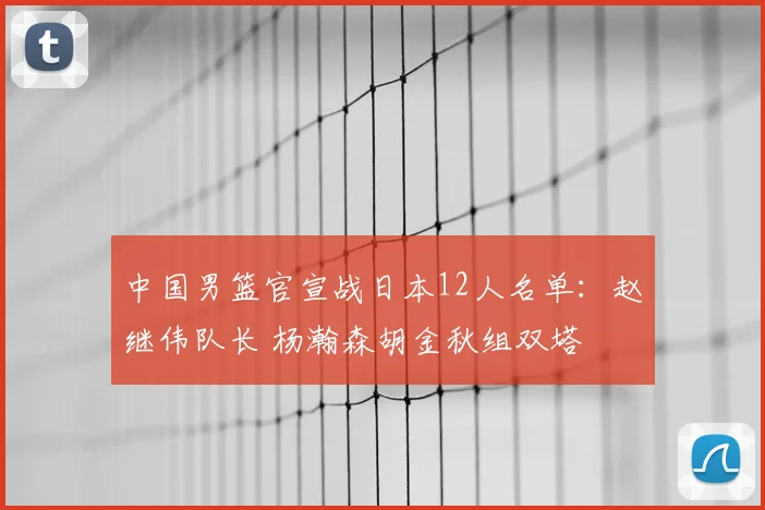 中国男篮官宣战日本12人名单:赵继伟队长 杨瀚森胡金秋组双塔