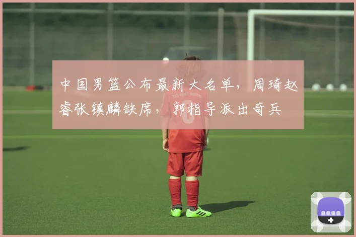 中国男篮公布最新大名单，周琦赵睿张镇麟缺席，郭指导派出奇兵
