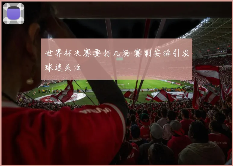 世界杯决赛要打几场 赛制安排引发球迷关注