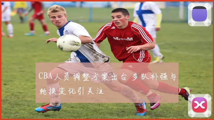 CBA人员调整方案出台 多队补强与轮换变化引关注