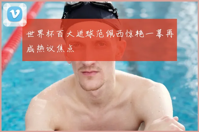 世界杯百大进球范佩西惊艳一幕再成热议焦点
