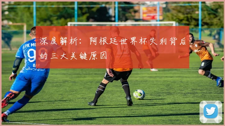 深度解析:阿根廷世界杯失利背后的三大关键原因