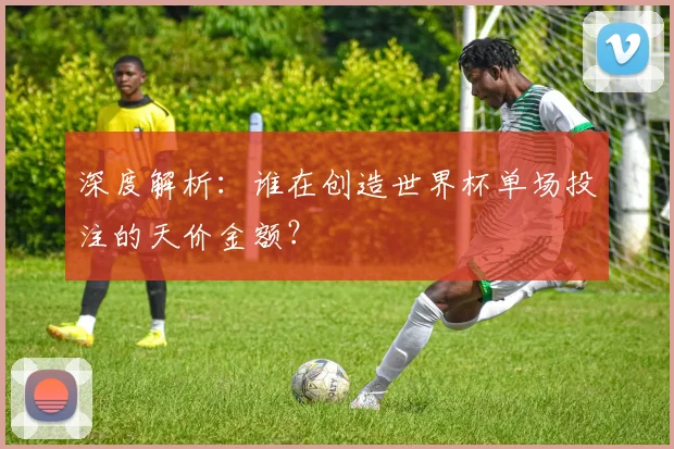 深度解析:谁在创造世界杯单场投注的天价金额?