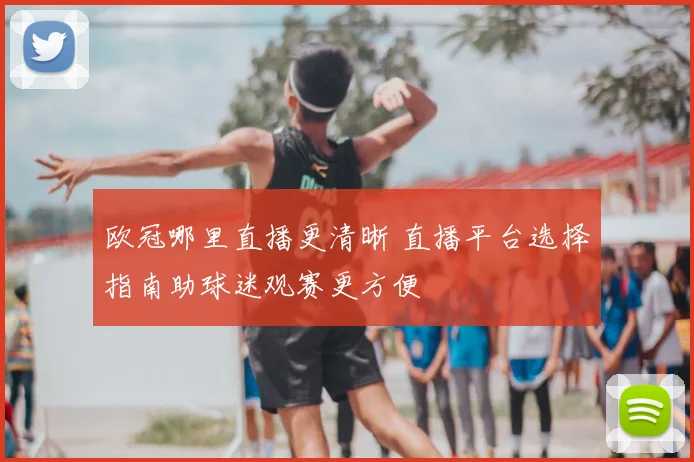 欧冠哪里直播更清晰 直播平台选择指南助球迷观赛更方便