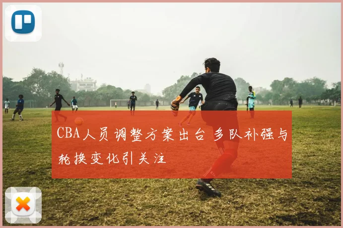 CBA人员调整方案出台 多队补强与轮换变化引关注