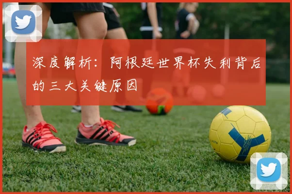 深度解析:阿根廷世界杯失利背后的三大关键原因