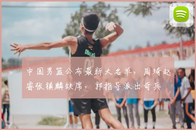 中国男篮公布最新大名单,周琦赵睿张镇麟缺席,郭指导派出奇兵