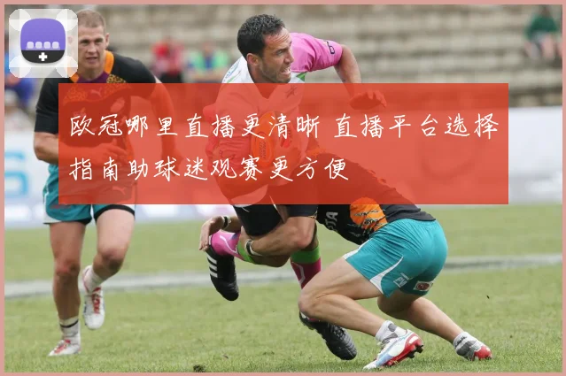 欧冠哪里直播更清晰 直播平台选择指南助球迷观赛更方便