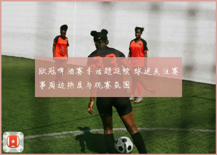 欧冠啤酒赛季话题延续 球迷关注赛事周边热度与观赛氛围