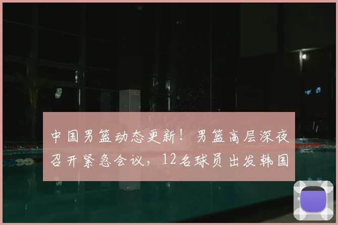 中国男篮动态更新!男篮高层深夜召开紧急会议,12名球员出发韩国多名球员已离队,赵继伟脚伤加重,郭士强已做好离职准备