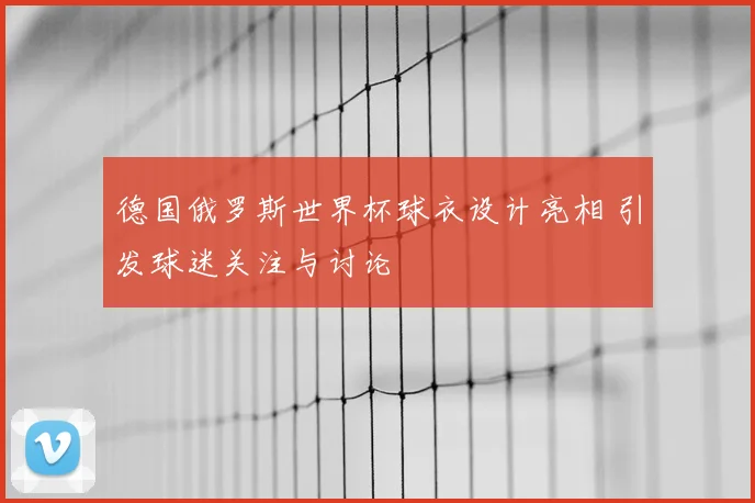 德国俄罗斯世界杯球衣设计亮相 引发球迷关注与讨论