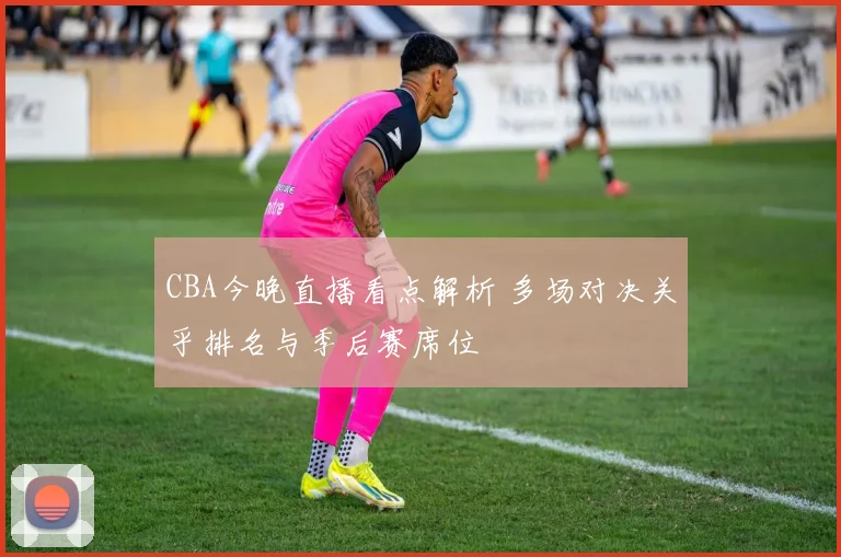 CBA今晚直播看点解析 多场对决关乎排名与季后赛席位
