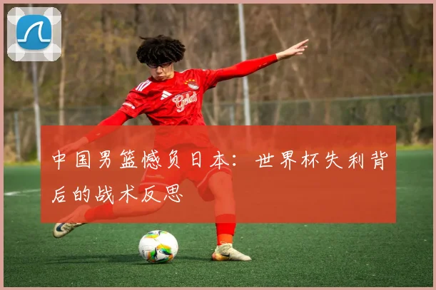 中国男篮憾负日本:世界杯失利背后的战术反思