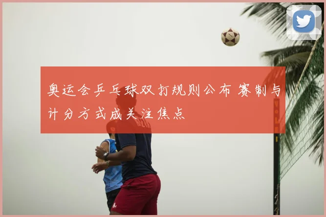 奥运会乒乓球双打规则公布 赛制与计分方式成关注焦点