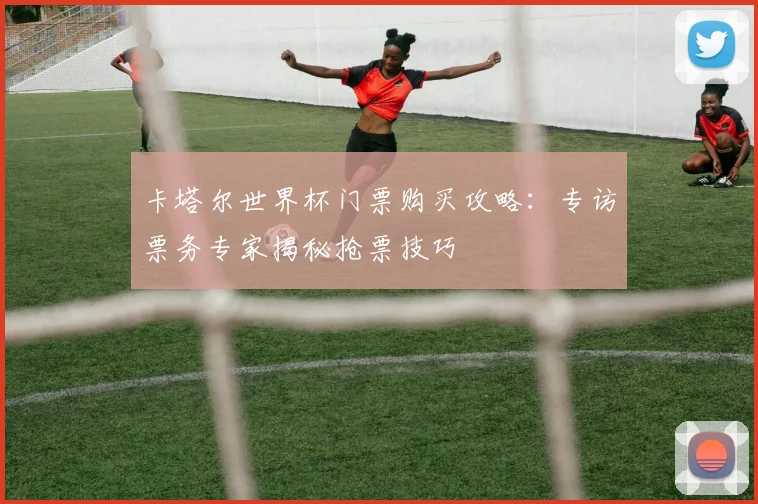 卡塔尔世界杯门票购买攻略：专访票务专家揭秘抢票技巧