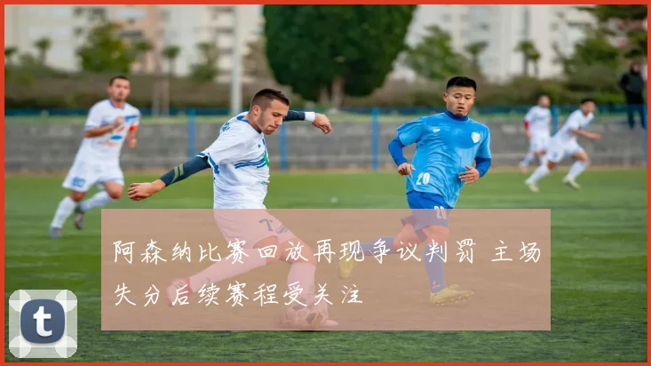 阿森纳比赛回放再现争议判罚 主场失分后续赛程受关注