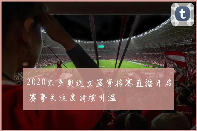 2020东京奥运女篮资格赛直播开启 赛事关注度持续升温