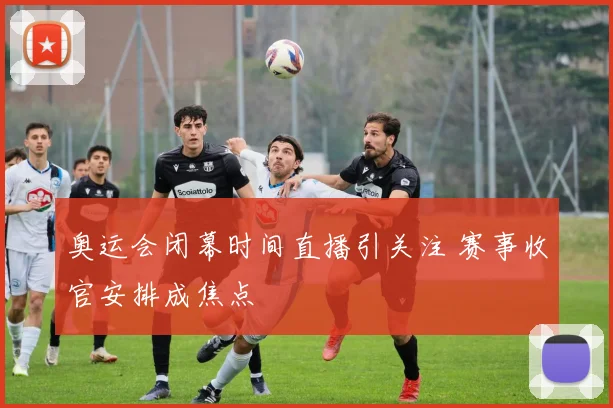 奥运会闭幕时间直播引关注 赛事收官安排成焦点