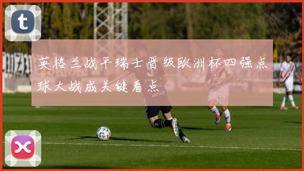 英格兰战平瑞士晋级欧洲杯四强点球大战成关键看点