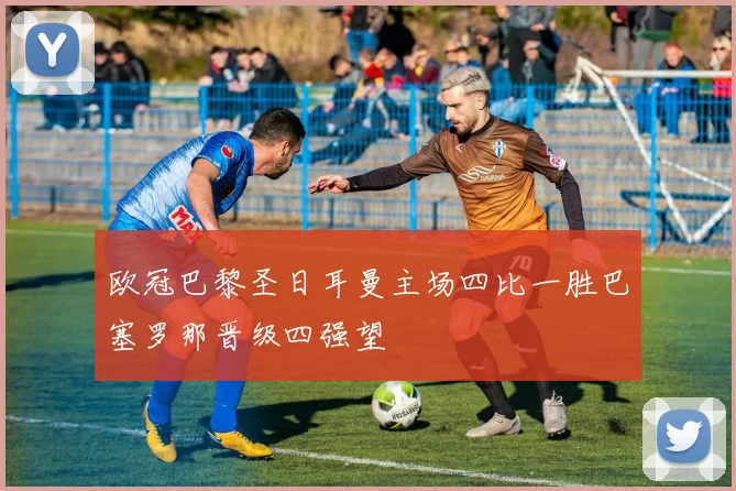 欧冠巴黎圣日耳曼主场四比一胜巴塞罗那晋级四强望