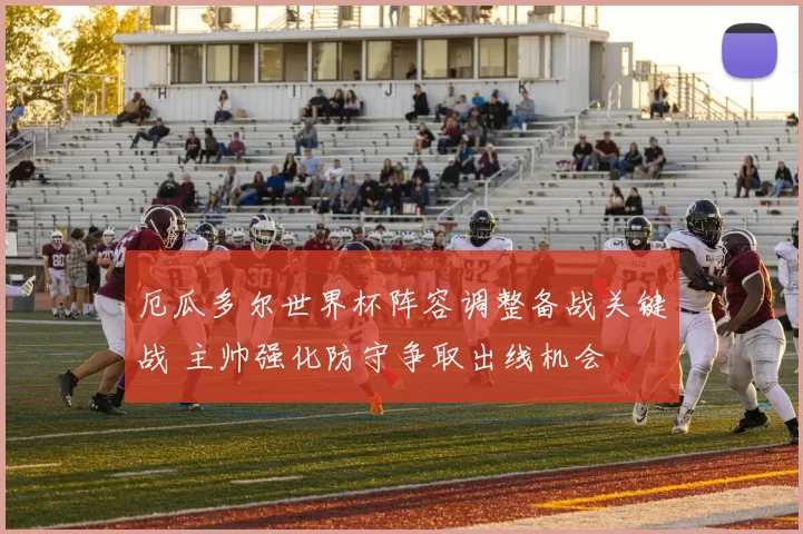 厄瓜多尔世界杯阵容调整备战关键战 主帅强化防守争取出线机会