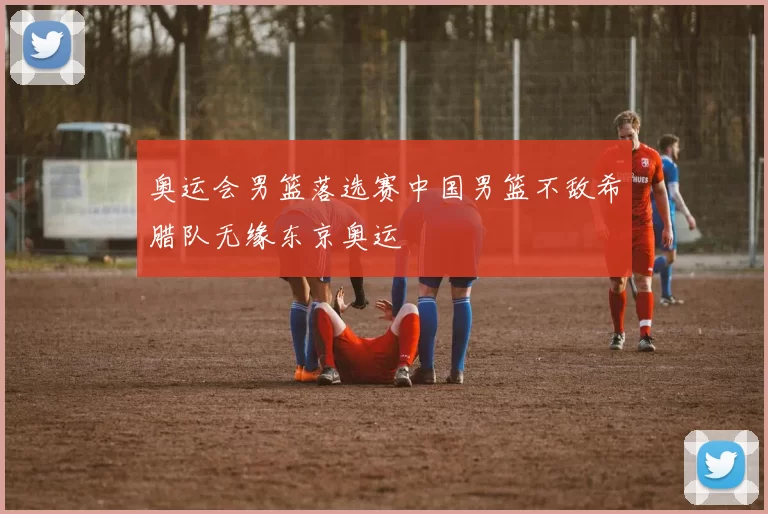 奥运会男篮落选赛中国男篮不敌希腊队无缘东京奥运