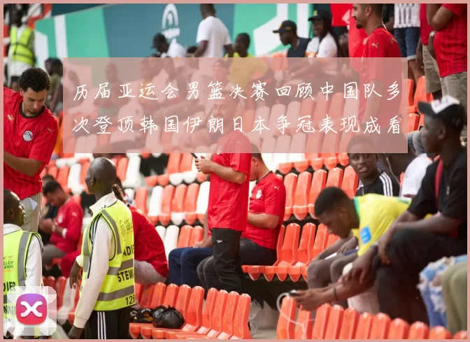 历届亚运会男篮决赛回顾中国队多次登顶韩国伊朗日本争冠表现成看点