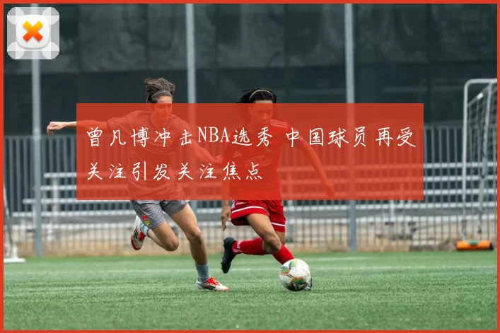 曾凡博冲击NBA选秀 中国球员再受关注引发关注焦点