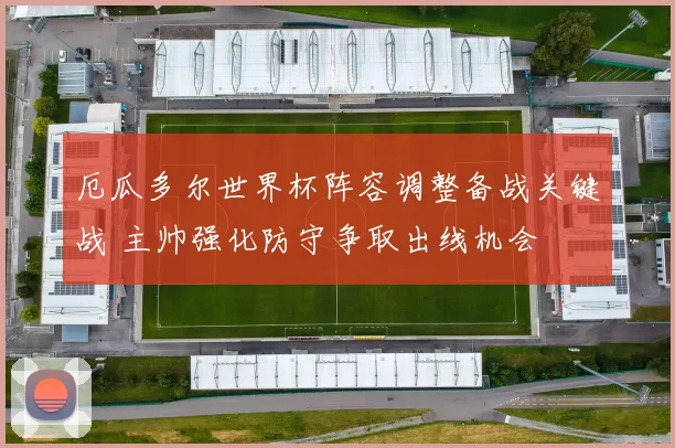厄瓜多尔世界杯阵容调整备战关键战 主帅强化防守争取出线机会