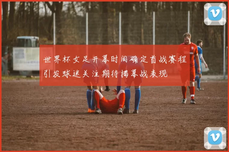 世界杯女足开幕时间确定首战赛程引发球迷关注期待揭幕战表现