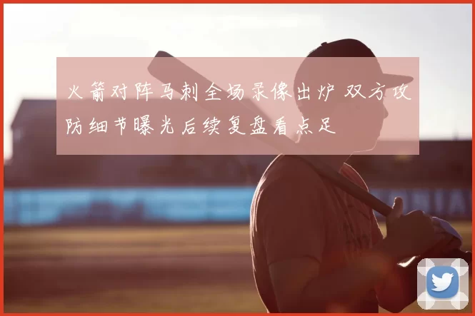 火箭对阵马刺全场录像出炉 双方攻防细节曝光后续复盘看点足