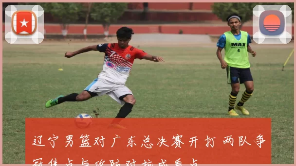 辽宁男篮对广东总决赛开打 两队争冠焦点与攻防对抗成看点