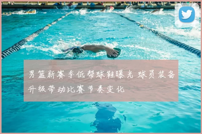 男篮新赛季低帮球鞋曝光 球员装备升级带动比赛节奏变化