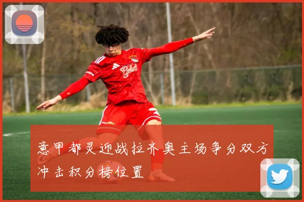 意甲都灵迎战拉齐奥主场争分双方冲击积分榜位置