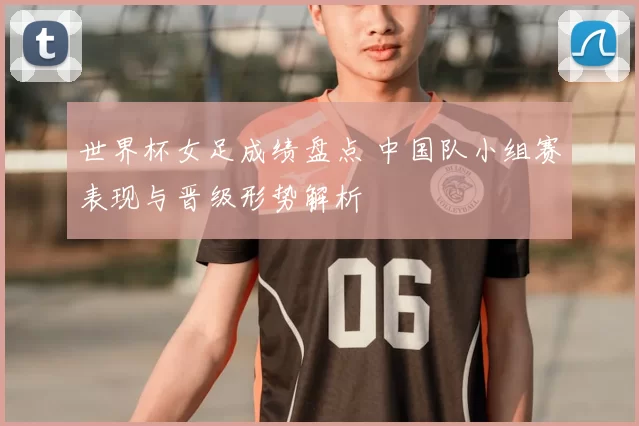 世界杯女足成绩盘点 中国队小组赛表现与晋级形势解析